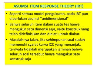 ASUMSI ITEM RESPONSE THEORY (IRT)
• Seperti semua model pengukuran, pada IRT pun
diperlukan asumsi “unidimensional”
• Bahwa seluruh item dalam suatu tes hanya
mengukur satu dimensi saja, yaitu konstruk yang
telah didefinisikan dan diniati untuk diukur.
• Masalahnya ialah, jika sehimpunan soal sudah
memenuhi syarat kurva ICC yang menanjak,
ternyata tidaklah merupakan jaminan bahwa
seluruh soal tersebut hanya mengukur satu
konstruk saja
 