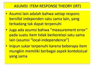 ASUMSI ITEM RESPONSE THEORY (IRT)
• Asumsi lain adalah bahwa setiap respons
bersifat independen satu sama lain, yang
terkadang tak dapat terpenuhi
• Juga ada asumsi bahwa “measurement error”
pada suatu item tidak berkorelasi satu sama
lain (asumsi “local-independence”)
• Inipun sukar terpenuhi karena beberapa item
mungkin memiliki berbagai aspek kontekstual
yang sama
 