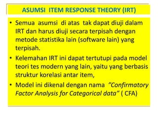 ASUMSI ITEM RESPONSE THEORY (IRT)
• Semua asumsi di atas tak dapat diuji dalam
IRT dan harus diuji secara terpisah dengan
metode statistika lain (software lain) yang
terpisah.
• Kelemahan IRT ini dapat tertutupi pada model
teori tes modern yang lain, yaitu yang berbasis
struktur korelasi antar item,
• Model ini dikenal dengan nama ”Confirmatory
Factor Analysis for Categorical data” ( CFA)
 