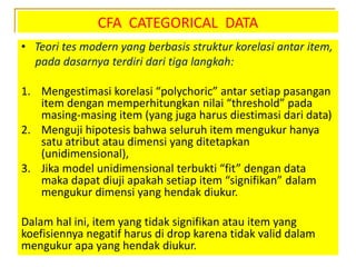 CFA CATEGORICAL DATA
• Teori tes modern yang berbasis struktur korelasi antar item,
pada dasarnya terdiri dari tiga langkah:
1. Mengestimasi korelasi “polychoric” antar setiap pasangan
item dengan memperhitungkan nilai “threshold” pada
masing-masing item (yang juga harus diestimasi dari data)
2. Menguji hipotesis bahwa seluruh item mengukur hanya
satu atribut atau dimensi yang ditetapkan
(unidimensional),
3. Jika model unidimensional terbukti “fit” dengan data
maka dapat diuji apakah setiap item “signifikan” dalam
mengukur dimensi yang hendak diukur.
Dalam hal ini, item yang tidak signifikan atau item yang
koefisiennya negatif harus di drop karena tidak valid dalam
mengukur apa yang hendak diukur.
 