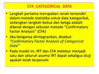 CFA CATEGORICAL DATA
• Langkah pertama merupakan ranah tersendiri
dalam metode statistika untuk data kategorikal,
sedangkan langkah kedua dan ketiga adalah
dikenal dengan sebutan metode “Confirmatory
Factor Analysis” (CFA)
• Jika ketiganya diintegrasikan, disebut:
“Confirmatory Factor Analysis of Categorical
Data”
• Pada model ini, IRT dan CFA melebur menjadi
satu dan seluruh asumsi IRT dapat sekaligus diuji
apakah telah terpenuhi
 
