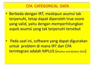 CFA CATEGORICAL DATA
• Berbeda dengan IRT, meskipun asumsi tak
terpenuhi, tetap dapat diperoleh true-score
yang valid, yaitu dengan memperhitungkan
aspek asumsi yang tak terpenuhi tersebut
• Pada saat ini, software yang dapat digunakan
untuk problem di mana IRT dan CFA
terintegrasi adalah MPLUS (Muthen and Muthen 2015)
 