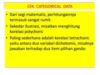 CFA CATEGORICAL DATA
• Dari segi matematis, perhitungannya
termasuk sangat rumit.
• Sekedar ilustrasi, misalkan menghitung
korelasi polychoric
• Paling sederhana adalah korelasi tetrachoric
yaitu antara dua variabel dichotomis, misalnya
jawaban terhadap dua item pilihan ganda:
 