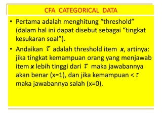 CFA CATEGORICAL DATA
• Pertama adalah menghitung “threshold”
(dalam hal ini dapat disebut sebagai “tingkat
kesukaran soal”).
• Andaikan adalah threshold item x, artinya:
jika tingkat kemampuan orang yang menjawab
item x lebih tinggi dari maka jawabannya
akan benar (x=1), dan jika kemampuan <
maka jawabannya salah (x=0).



 