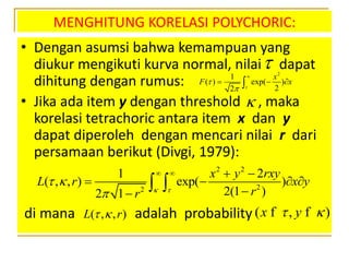 MENGHITUNG KORELASI POLYCHORIC:
• Dengan asumsi bahwa kemampuan yang
diukur mengikuti kurva normal, nilai dapat
dihitung dengan rumus:
• Jika ada item y dengan threshold , maka
korelasi tetrachoric antara item x dan y
dapat diperoleh dengan mencari nilai r dari
persamaan berikut (Divgi, 1979):
di mana adalah probability
 2
1
( ) exp( )
22
x
F x




  

2 2
22
1 2
( , , ) exp( )
2(1 )2 1
x y rxy
L r x y
rr  
 

   
   

 
( , , )L r  ( , )x y f f
 