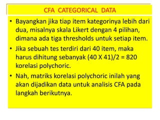 CFA CATEGORICAL DATA
• Bayangkan jika tiap item kategorinya lebih dari
dua, misalnya skala Likert dengan 4 pilihan,
dimana ada tiga thresholds untuk setiap item.
• Jika sebuah tes terdiri dari 40 item, maka
harus dihitung sebanyak (40 X 41)/2 = 820
korelasi polychoric.
• Nah, matriks korelasi polychoric inilah yang
akan dijadikan data untuk analisis CFA pada
langkah berikutnya.
 