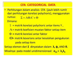CFA CATEGORICAL DATA
• Perhitungan dalam analisis CFA (jauh lebih rumit
dari perhitungan korelasi polychoric), menggunakan
rumus:
Dimana:
= matrik korelasi polychoric antar items Y ,
= matrik koefisien muatan faktor setiap item
= matrik korelasi antar faktor
= matrik kovarians antar kesalahan pengukuran
pada setiap item
Setiap elemen dari Σ dinyatakan dalam λ, φ, AND θ.
Misalnya: pada model unidimensionaal: σ21 = λ1λ2
    




 