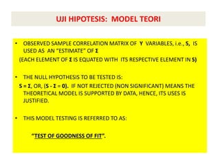 UJI HIPOTESIS: MODEL TEORI
• OBSERVED SAMPLE CORRELATION MATRIX OF Y VARIABLES, i.e., S, IS
USED AS AN “ESTIMATE” OF Σ
(EACH ELEMENT OF Σ IS EQUATED WITH ITS RESPECTIVE ELEMENT IN S)
• THE NULL HYPOTHESIS TO BE TESTED IS:
S = Σ, OR, (S - Σ = 0). IF NOT REJECTED (NON SIGNIFICANT) MEANS THE
THEORETICAL MODEL IS SUPPORTED BY DATA, HENCE, ITS USES IS
JUSTIFIED.
• THIS MODEL TESTING IS REFERRED TO AS:
“TEST OF GOODNESS OF FIT”.
 