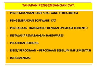 TAHAPAN PENGEMBANGAN CAT:
 PENGEMBANGAN BANK SOAL YANG TERKALIBRASI
 PENGEMBANGAN SOFTWARE CAT
 PENGADAAN HARDWARES DENGAN SPESIKASI TERTENTU
 INSTALASI/ PEMASANGAN HARDWARES
 PELATIHAN PERSONIL
 RISET/ PERCOBAAN – PERCOBAAN SEBELUM IMPLEMENTASI
 IMPLEMENTASI
 