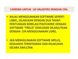 CATATAN UNTUK UJI VALIDITAS DENGAN CFA:
• KALAU MENGGUNAKAN SOFTWARE SEPERTI
LISREL, DILAKUKAN DENGAN DUA TAHAP:
PERITUNGAN KORELASI POLYCHORIC DENGAN
SOFTWARE “PRELIS” KEMUDIAN DILANJUTKAN
DENGAN CFA MENGGUNAKAN LISREL
• JIKA MENGGUNAKAN SOFTWARE MPLUS,
KEDUANYA TERINTEGRASI DAN DILAKUKAN
SECARA SIMULTAN
 
