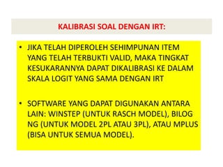 KALIBRASI SOAL DENGAN IRT:
• JIKA TELAH DIPEROLEH SEHIMPUNAN ITEM
YANG TELAH TERBUKTI VALID, MAKA TINGKAT
KESUKARANNYA DAPAT DIKALIBRASI KE DALAM
SKALA LOGIT YANG SAMA DENGAN IRT
• SOFTWARE YANG DAPAT DIGUNAKAN ANTARA
LAIN: WINSTEP (UNTUK RASCH MODEL), BILOG
NG (UNTUK MODEL 2PL ATAU 3PL), ATAU MPLUS
(BISA UNTUK SEMUA MODEL).
 