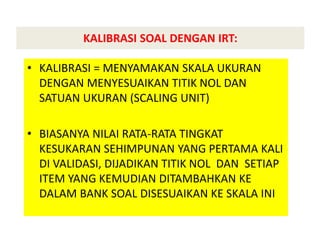 KALIBRASI SOAL DENGAN IRT:
• KALIBRASI = MENYAMAKAN SKALA UKURAN
DENGAN MENYESUAIKAN TITIK NOL DAN
SATUAN UKURAN (SCALING UNIT)
• BIASANYA NILAI RATA-RATA TINGKAT
KESUKARAN SEHIMPUNAN YANG PERTAMA KALI
DI VALIDASI, DIJADIKAN TITIK NOL DAN SETIAP
ITEM YANG KEMUDIAN DITAMBAHKAN KE
DALAM BANK SOAL DISESUAIKAN KE SKALA INI
 
