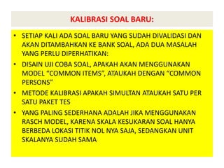 KALIBRASI SOAL BARU:
• SETIAP KALI ADA SOAL BARU YANG SUDAH DIVALIDASI DAN
AKAN DITAMBAHKAN KE BANK SOAL, ADA DUA MASALAH
YANG PERLU DIPERHATIKAN:
• DISAIN UJI COBA SOAL, APAKAH AKAN MENGGUNAKAN
MODEL “COMMON ITEMS”, ATAUKAH DENGAN “COMMON
PERSONS”
• METODE KALIBRASI APAKAH SIMULTAN ATAUKAH SATU PER
SATU PAKET TES
• YANG PALING SEDERHANA ADALAH JIKA MENGGUNAKAN
RASCH MODEL, KARENA SKALA KESUKARAN SOAL HANYA
BERBEDA LOKASI TITIK NOL NYA SAJA, SEDANGKAN UNIT
SKALANYA SUDAH SAMA
 
