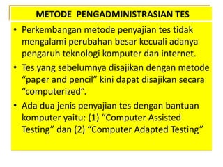 METODE PENGADMINISTRASIAN TES
• Perkembangan metode penyajian tes tidak
mengalami perubahan besar kecuali adanya
pengaruh teknologi komputer dan internet.
• Tes yang sebelumnya disajikan dengan metode
“paper and pencil” kini dapat disajikan secara
“computerized”.
• Ada dua jenis penyajian tes dengan bantuan
komputer yaitu: (1) “Computer Assisted
Testing” dan (2) “Computer Adapted Testing”
 