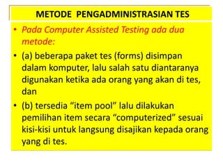 METODE PENGADMINISTRASIAN TES
• Pada Computer Assisted Testing ada dua
metode:
• (a) beberapa paket tes (forms) disimpan
dalam komputer, lalu salah satu diantaranya
digunakan ketika ada orang yang akan di tes,
dan
• (b) tersedia “item pool” lalu dilakukan
pemilihan item secara “computerized” sesuai
kisi-kisi untuk langsung disajikan kepada orang
yang di tes.
 