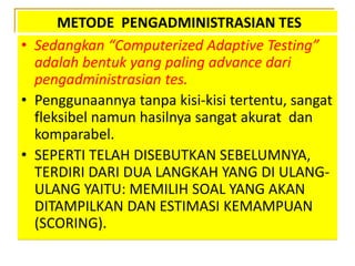 METODE PENGADMINISTRASIAN TES
• Sedangkan “Computerized Adaptive Testing”
adalah bentuk yang paling advance dari
pengadministrasian tes.
• Penggunaannya tanpa kisi-kisi tertentu, sangat
fleksibel namun hasilnya sangat akurat dan
komparabel.
• SEPERTI TELAH DISEBUTKAN SEBELUMNYA,
TERDIRI DARI DUA LANGKAH YANG DI ULANG-
ULANG YAITU: MEMILIH SOAL YANG AKAN
DITAMPILKAN DAN ESTIMASI KEMAMPUAN
(SCORING).
 