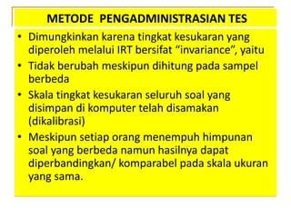 METODE PENGADMINISTRASIAN TES
• Dimungkinkan karena tingkat kesukaran yang
diperoleh melalui IRT bersifat “invariance”, yaitu
• Tidak berubah meskipun dihitung pada sampel
berbeda
• Skala tingkat kesukaran seluruh soal yang
disimpan di komputer telah disamakan
(dikalibrasi)
• Meskipun setiap orang menempuh himpunan
soal yang berbeda namun hasilnya dapat
diperbandingkan/ komparabel pada skala ukuran
yang sama.
 