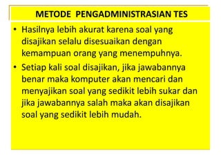 METODE PENGADMINISTRASIAN TES
• Hasilnya lebih akurat karena soal yang
disajikan selalu disesuaikan dengan
kemampuan orang yang menempuhnya.
• Setiap kali soal disajikan, jika jawabannya
benar maka komputer akan mencari dan
menyajikan soal yang sedikit lebih sukar dan
jika jawabannya salah maka akan disajikan
soal yang sedikit lebih mudah.
 
