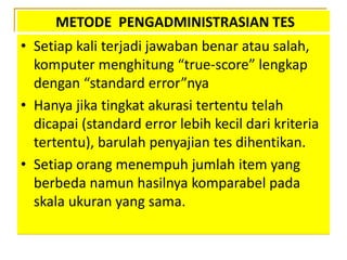METODE PENGADMINISTRASIAN TES
• Setiap kali terjadi jawaban benar atau salah,
komputer menghitung “true-score” lengkap
dengan “standard error”nya
• Hanya jika tingkat akurasi tertentu telah
dicapai (standard error lebih kecil dari kriteria
tertentu), barulah penyajian tes dihentikan.
• Setiap orang menempuh jumlah item yang
berbeda namun hasilnya komparabel pada
skala ukuran yang sama.
 
