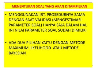 MENENTUKAN SOAL YANG AKAN DITAMPILKAN
• MENGGUNAKAN IRT, PROSEDURNYA SAMA
DENGAN SAAT VALIDASI (MENGESTIMASI
PARAMETER SOAL) HANYA SAJA DALAM HAL
INI NILAI PARAMETER SOAL SUDAH DIMILIKI
• ADA DUA PILIHAN YAITU DENGAN METODE
MAXIMUM LIKELIHOOD ATAU METODE
BAYESIAN
 