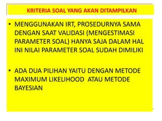 KRITERIA SOAL YANG AKAN DITAMPILKAN
• MENGGUNAKAN IRT, PROSEDURNYA SAMA
DENGAN SAAT VALIDASI (MENGESTIMASI
PARAMETER SOAL) HANYA SAJA DALAM HAL
INI NILAI PARAMETER SOAL SUDAH DIMILIKI
• ADA DUA PILIHAN YAITU DENGAN METODE
MAXIMUM LIKELIHOOD ATAU METODE
BAYESIAN
 