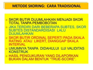 METODE SKORING: CARA TRADISIONAL
 SKOR BUTIR DIJUMLAHKAN MENJADI SKOR
TOTAL TANPA PEMBOBOTAN
 JIKA TERDIRI DARI BEBERAPA SUBTES, SKOR
SUBTES DISTANDARDISASI LALU
DIJUMLAHKAN
 SKOR BUTIR ORDINAL SEPERTI PADA SKALA
RATING ATAU LIKERT, DIANGGAP SKALA
INTERVAL
 UMUMNYA TANPA DIDAHULUI UJI VALIDITAS
KONSTRUK
 HASIL PENGUKURAN YANG DILAPORKAN
BUKAN DALAM BENTUK “TRUE-SCORE”.
 