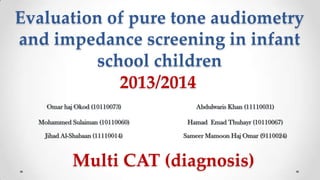 Evaluation of pure tone audiometry
and impedance screening in infant
school children
2013/2014
Omar haj Okod (10110073)

Abdulwaris Khan (11110031)

Mohammed Sulaiman (10110060)

Hamad Emad Thuhayr (10110067)

Jihad Al-Shabaan (11110014)

Sameer Mamoon Haj Omar (9110024)

Multi CAT (diagnosis)

 