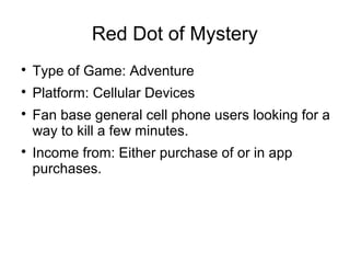 Red Dot of Mystery 
 Type of Game: Adventure 
 Platform: Cellular Devices 
 Fan base general cell phone users looking for a 
way to kill a few minutes. 
 Income from: Either purchase of or in app 
purchases. 
 