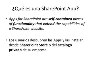 ¿Qué es una SharePoint App?
• Apps for SharePoint are self-contained pieces
of functionality that extend the capabilities of
a SharePoint website.
• Los usuarios descubren las Apps y las instalan
desde SharePoint Store o del catálogo
privado de su empresa