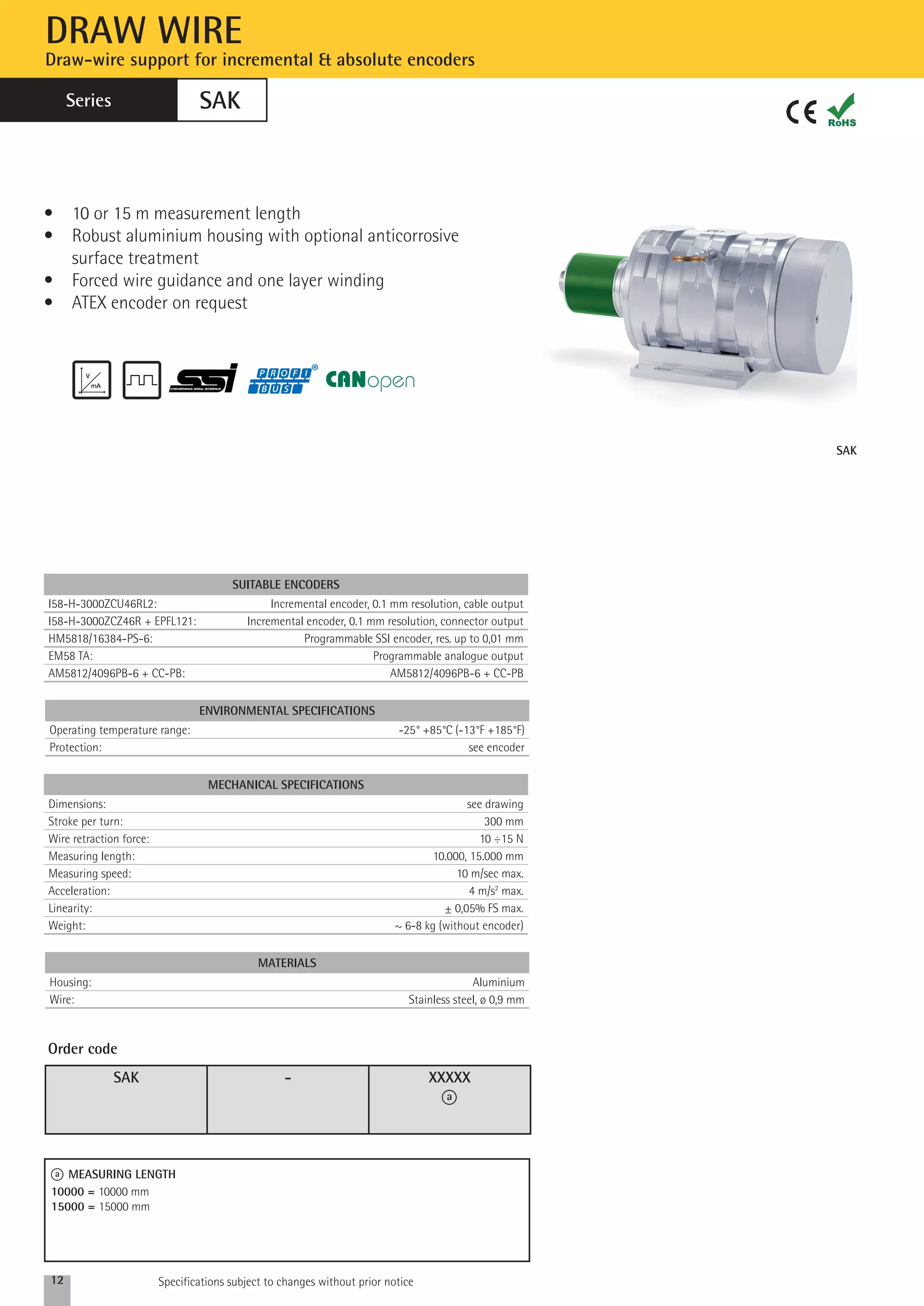 SAK 
DRAW WIRE 
Draw-wire support for incremental & absolute encoders 
Series 
SAK 
• 10 or 15 m measurement length 
• Robust aluminium housing with optional anticorrosive 
surface treatment 
• Forced wire guidance and one layer winding 
• ATEX encoder on request 
ENVIRONMENTAL specifications 
Operating temperature range: -25° +85°C (-13°F +185°F) 
Protection: see encoder 
MECHANICAL SPECIFICATIONS 
Dimensions: see drawing 
Stroke per turn: 300 mm 
Wire retraction force: 10 ÷15 N 
Measuring length: 10.000, 15.000 mm 
Measuring speed: 10 m/sec max. 
Acceleration: 4 m/s2 max. 
Linearity: ± 0,05% FS max. 
Weight: ~ 6-8 kg (without encoder) 
MAterials 
Housing: Aluminium 
Wire: Stainless steel, ø 0,9 mm 
SAK - XXXXX 
a 
Order code 
a MEASURING LENGTH 
10000 = 10000 mm 
15000 = 15000 mm 
SUITABLE ENCODERS 
I58-H-3000ZCU46RL2: Incremental encoder, 0.1 mm resolution, cable output 
I58-H-3000ZCZ46R + EPFL121: Incremental encoder, 0.1 mm resolution, connector output 
HM5818/16384-PS-6: Programmable SSI encoder, res. up to 0,01 mm 
EM58 TA: Programmable analogue output 
AM5812/4096PB-6 + CC-PB: AM5812/4096PB-6 + CC-PB 
12 Specifications subject to changes without prior notice 
 