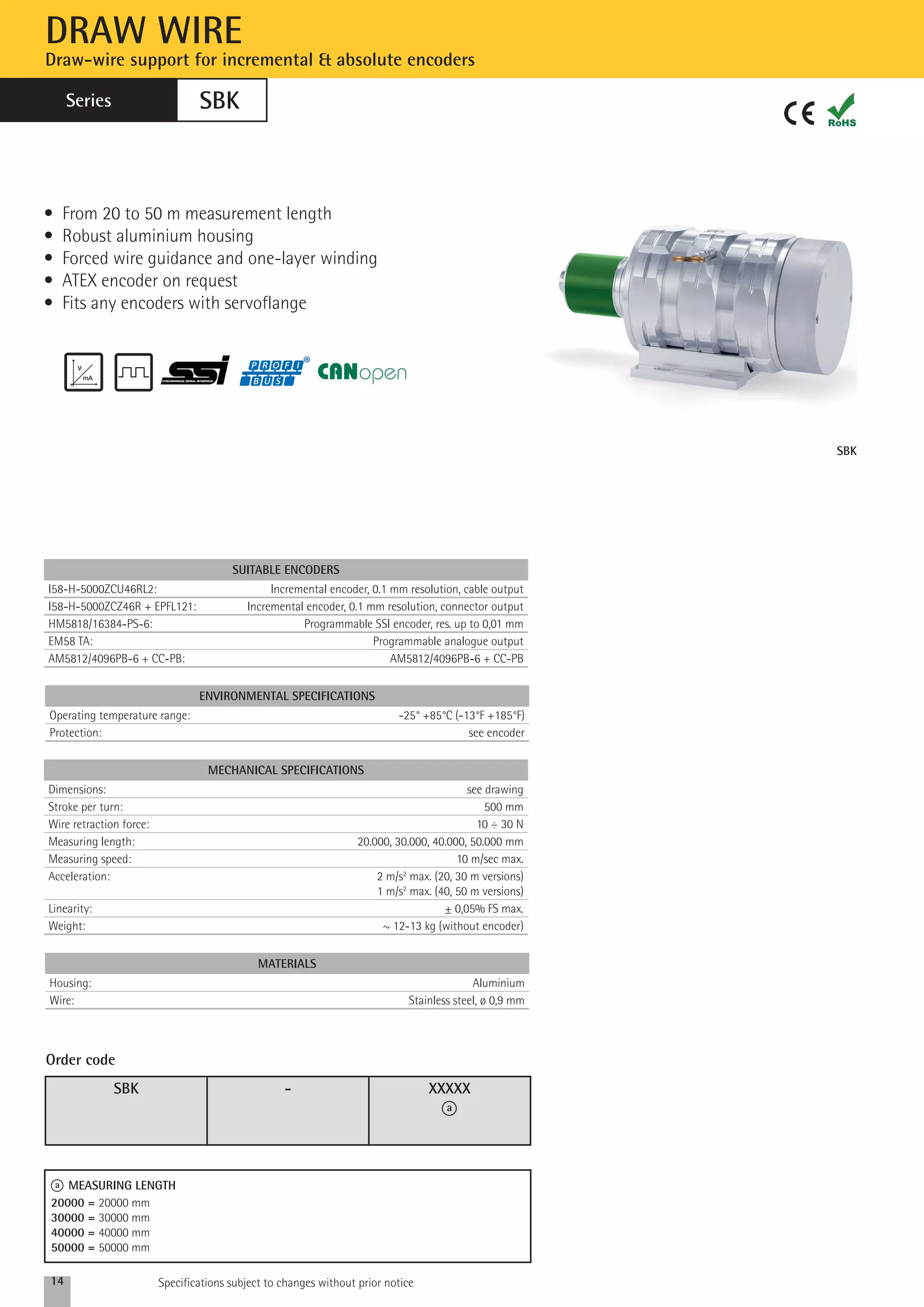 SBK 
DRAW WIRE 
Draw-wire support for incremental & absolute encoders 
Series 
SBK 
• From 20 to 50 m measurement length 
• Robust aluminium housing 
• Forced wire guidance and one-layer winding 
• ATEX encoder on request 
• Fits any encoders with servoflange 
SUITABLE ENCODERS 
I58-H-5000ZCU46RL2: Incremental encoder, 0.1 mm resolution, cable output 
I58-H-5000ZCZ46R + EPFL121: Incremental encoder, 0.1 mm resolution, connector output 
HM5818/16384-PS-6: Programmable SSI encoder, res. up to 0,01 mm 
EM58 TA: Programmable analogue output 
AM5812/4096PB-6 + CC-PB: AM5812/4096PB-6 + CC-PB 
ENVIRONMENTAL specifications 
Operating temperature range: -25° +85°C (-13°F +185°F) 
Protection: see encoder 
MECHANICAL SPECIFICATIONS 
Dimensions: see drawing 
Stroke per turn: 500 mm 
Wire retraction force: 10 ÷ 30 N 
Measuring length: 20.000, 30.000, 40.000, 50.000 mm 
Measuring speed: 10 m/sec max. 
Acceleration: 2 m/s2 max. (20, 30 m versions) 
Linearity: ± 0,05% FS max. 
Weight: ~ 12-13 kg (without encoder) 
MAterials 
1 m/s2 max. (40, 50 m versions) 
Housing: Aluminium 
Wire: Stainless steel, ø 0,9 mm 
SBK - XXXXX 
a 
Order code 
a MEASURING LENGTH 
20000 = 20000 mm 
30000 = 30000 mm 
40000 = 40000 mm 
50000 = 50000 mm 
14 Specifications subject to changes without prior notice 
 