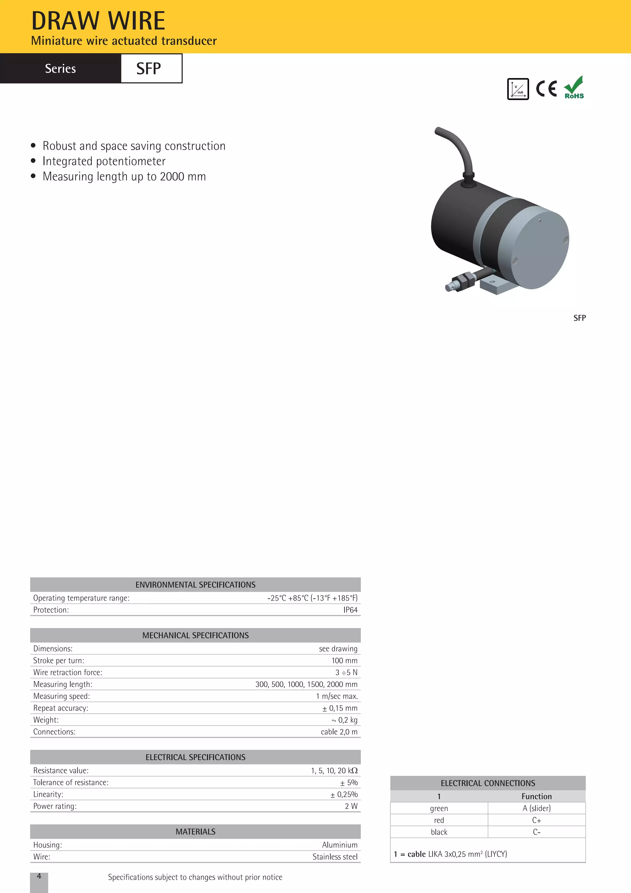 DRAW WIRE 
Miniature wire actuated transducer 
SFP 
environmental specifications 
Operating temperature range: -25°C +85°C (-13°F +185°F) 
Protection: IP64 
mechanical specifications 
Dimensions: see drawing 
Stroke per turn: 100 mm 
Wire retraction force: 3 ÷5 N 
Measuring length: 300, 500, 1000, 1500, 2000 mm 
Measuring speed: 1 m/sec max. 
Repeat accuracy: ± 0,15 mm 
Weight: ~ 0,2 kg 
Connections: cable 2,0 m 
ELECTRICAL SPECIFICATIONS 
Resistance value: 1, 5, 10, 20 kW 
Tolerance of resistance: ± 5% 
Linearity: ± 0,25% 
Power rating: 2 W 
4 Specifications subject to changes without prior notice 
SFP 
• Robust and space saving construction 
• Integrated potentiometer 
• Measuring length up to 2000 mm 
MAterials 
Housing: Aluminium 
Wire: Stainless steel 
electrical connections 
1 Function 
green A (slider) 
red C+ 
black C- 
1 = cable LIKA 3x0,25 mm2 (LIYCY) 
Series 
 