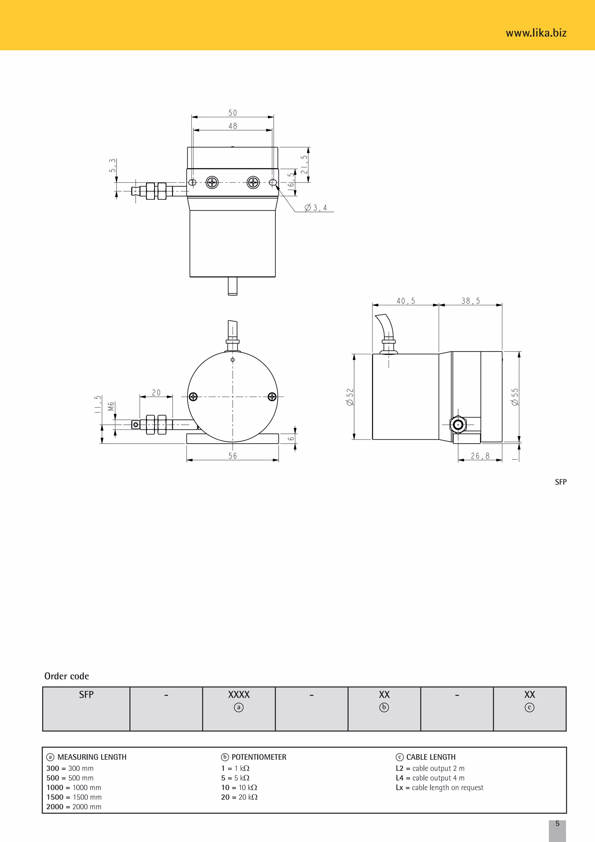 SFP 
5 
SFP - XXXX 
a 
- XX 
b 
- XX 
c 
Order code 
a MEASURING LENGTH 
300 = 300 mm 
500 = 500 mm 
1000 = 1000 mm 
1500 = 1500 mm 
2000 = 2000 mm 
b potentiomEter 
1 = 1 kW 
5 = 5 kW 
10 = 10 kW 
20 = 20 kW 
c CABLE LENGTH 
L2 = cable output 2 m 
L4 = cable output 4 m 
Lx = cable length on request 
www.lika.biz 
 