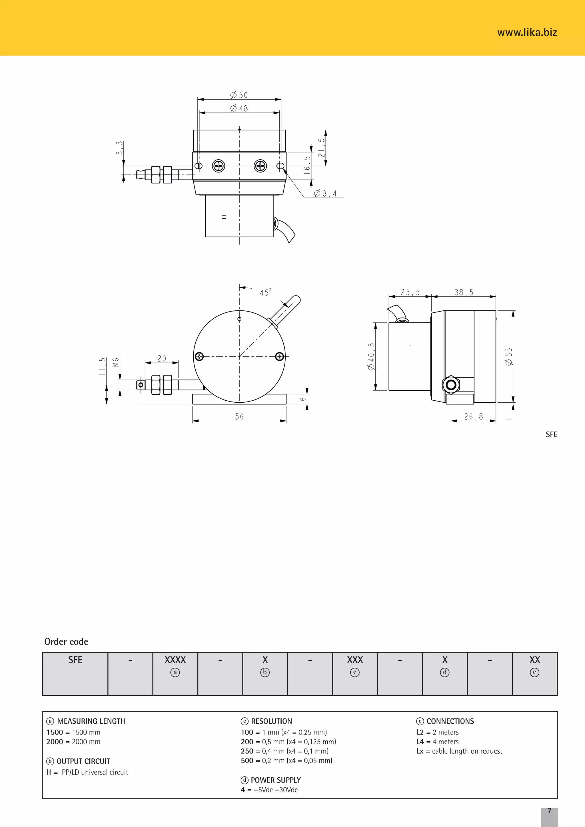 www.lika.biz 
7 
SFE - XXXX 
a 
- Xb 
- XXX 
c 
- Xd 
- XX 
e 
Order code 
a MEASURING LENGTH 
1500 = 1500 mm 
2000 = 2000 mm 
b OUTPUT CIRCUIT 
H = PP/LD universal circuit 
c RESOLUTION 
100 = 1 mm (x4 = 0,25 mm) 
200 = 0,5 mm (x4 = 0,125 mm) 
250 = 0,4 mm (x4 = 0,1 mm) 
500 = 0,2 mm (x4 = 0,05 mm) 
d POWER SUPPLY 
4 = +5Vdc +30Vdc 
e CONNECTIONS 
L2 = 2 meters 
L4 = 4 meters 
Lx = cable length on request 
SFE 
 