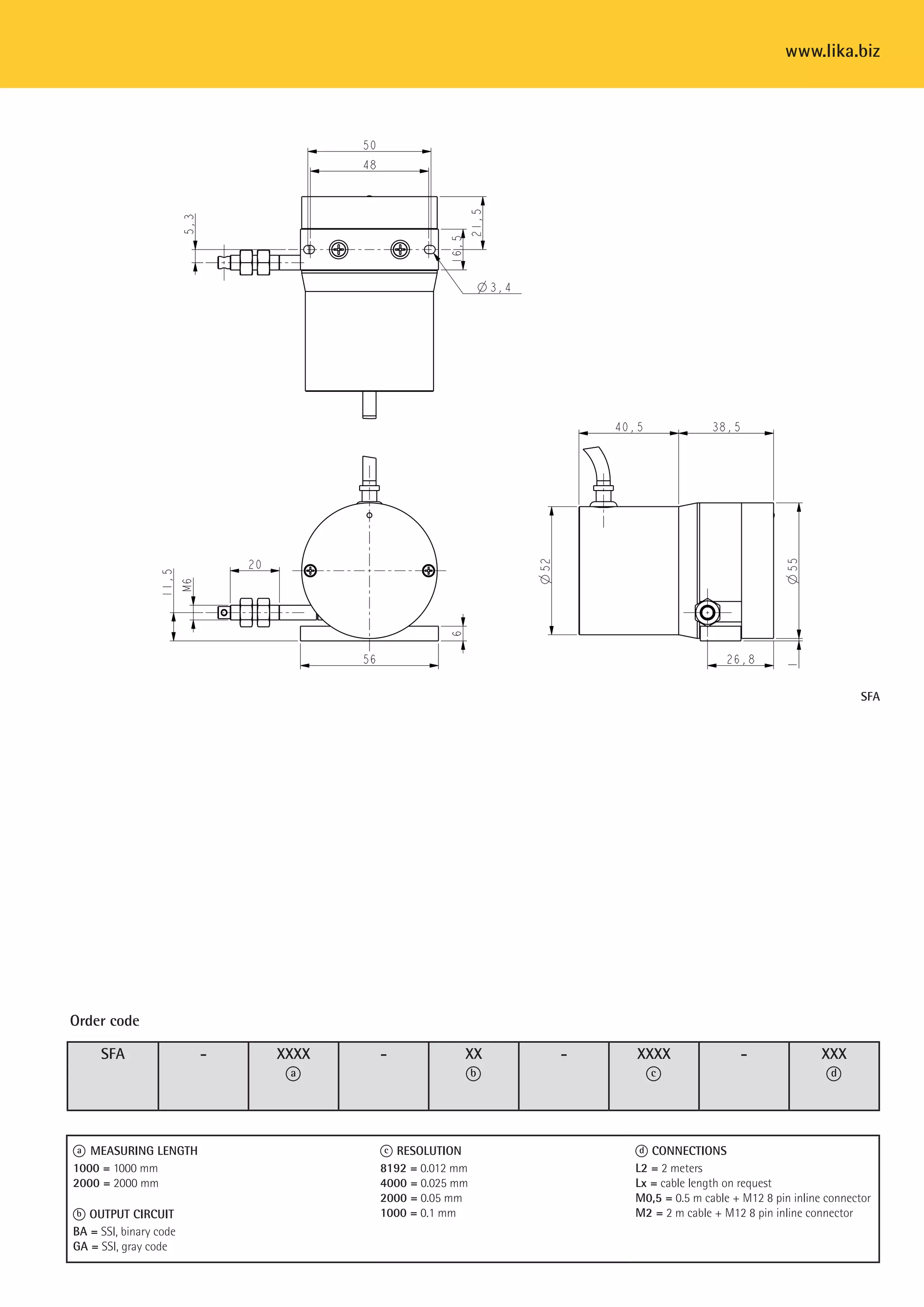 www.lika.biz 
SFA - XXXX 
a 
- XX 
b 
- XXXX 
c 
- XXX 
d 
Order code 
a MEASURING LENGTH 
1000 = 1000 mm 
2000 = 2000 mm 
b OUTPUT CIRCUIT 
BA = SSI, binary code, LSB aligned 
GA = SSI, gray code, LSB aligned 
c RESOLUTION 
8192 = 0.012 mm 
4000 = 0.025 mm 
2000 = 0.05 mm 
1000 = 0.1 mm 
SFA 
d CONNECTIONS 
L2 = 2 meters 
Lx = cable length on request 
M0,5 = 0.5 m cable + M12 8 pin inline connector 
M2 = 2 m cable + M12 8 pin inline connector 
 