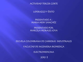 ACTIVIDAD TERCER CORTE
LIDERAZGO Y ÉXITO
PRESENTADO A :
MARIA MERY SANCHÉZ
PRESENTADO POR:
MARCELA MORALES JOYA
ESCUELA COLOMBIANA DE CARRERAS INDUSTRIALES
FACULTAD DE INGENIERIA BIOMEDICA
ELECTROMEDICINA
2010 ||
 