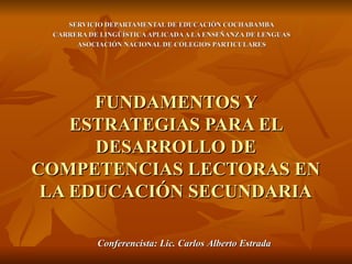 FUNDAMENTOS Y ESTRATEGIAS PARA EL DESARROLLO DE COMPETENCIAS LECTORAS EN LA EDUCACIÓN SECUNDARIA SERVICIO DEPARTAMENTAL DE EDUCACIÓN COCHABAMBA CARRERA DE LINGÜÍSTICA APLICADA A LA ENSEÑANZA DE LENGUAS ASOCIACIÓN NACIONAL DE COLEGIOS PARTICULARES Conferencista: Lic. Carlos Alberto Estrada 