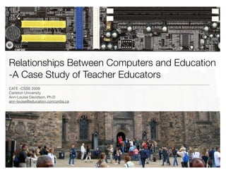 Relationships Between Computers and Education
-A Case Study of Teacher Educators
CATE -CSSE 2009
Carleton University
Ann-Louise Davidson, Ph.D
ann-louise@education.concordia.ca
 