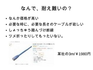 なんで、耐え難いの？
● なんか価格が高い
● 必要な時に、必要な長さのケーブルが欲しい
● しょっちゅう踏んづけ断線
● ツメ折ったりしてもったいない。
　　　　　　　　　　　　　某社の3m/￥1980円
 