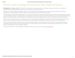 4/10/2014 Pacific Oaks College Announces New Specialization | Pacific Oaks College
http://www.pacificoaks.edu/News/2014/Pacific_Oaks_College_Announces_New_Specialization 1/1
Pacific Oaks College Announces New Specialization
PASADENA, CA – April 1, 2014 – The School of Cultural and Family Psychology at Pacific Oaks College announces a new Master’s in
Marriage and Family Therapy specialization in Trauma Studies, launching Fall 2014.
Students in this specialization will develop skills to work in mental health settings, veterans’ hospitals, gang intervention programs,
continuation schools, immigrant detention centers and domestic violence and child abuse centers.
“The Marriage and Family Therapy department in the School of Cultural and Family Psychology believes that the Trauma Specialization within
a social ecological context is in keeping with our social justice mission that underscores urgent societal issues that have long term disabling
effects on the family health, child development and wellbeing,” said Connie Destito, Director, School of Cultural and Family Psychology.
The Trauma Studies specialization is organized around four foundational competencies: theoretical, clinical, sociopolitical/cultural and case
studies. These competencies are the core foundation for understanding and application of the work of trauma and mental health.
The curriculum will address a selected realm of topics, including complex and post-traumatic stress disorder, neurobiology and trauma,
attachment trauma, culture and trauma, historical trauma, adult survivors of sexual assault, sexual abuse and family violence, combat
trauma, polyvictimization, and compassion fatigue.
To learn more about the Trauma Studies specialization, please visit the program page at pacificoaks.edu.
 