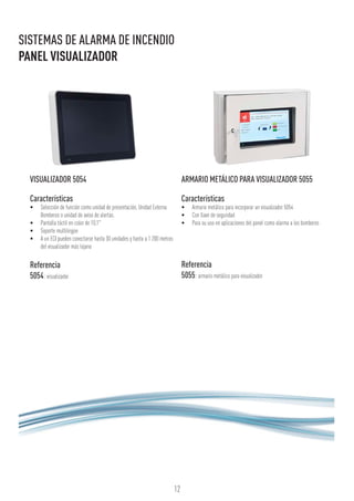 12
SISTEMAS DE ALARMA DE INCENDIO
PANEL VISUALIZADOR
VISUALIZADOR 5054
Características
•	 Selección de función como unidad de presentación, Unidad Externa
Bomberos o unidad de aviso de alertas.
•	 Pantalla táctil en color de 10,1"
•	 Soporte multilingüe
•	 A un ECI pueden conectarse hasta 30 unidades y hasta a 1 200 metros
del visualizador más lejano
Referencia
5054: visualizador
ARMARIO METÁLICO PARA VISUALIZADOR 5055
Características
•	 Armario metálico para incorporar un visualizador 5054
•	 Con llave de seguridad
•	 Para su uso en aplicaciones del panel como alarma a los bomberos
Referencia
5055: armario metálico para visualizador
 