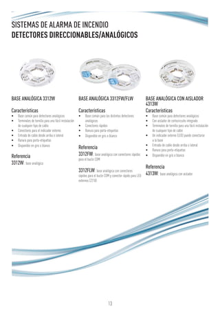 13
SISTEMAS DE ALARMA DE INCENDIO
DETECTORES DIRECCIONABLES/ANALÓGICOS
BASE ANALÓGICA 3312W
Características
•	 Base común para detectores analógicos
•	 Terminales de tornillo para una fácil instalación
de cualquier tipo de cable
•	 Conectores para el indicador externo
•	 Entrada de cable desde arriba o lateral
•	 Ranura para porta-etiquetas
•	 Disponible en gris o blanco
Referencia
3312W: base analógica
BASE ANALÓGICA 3312FW/FLW
Características
•	 Base común para los distintos detectores
analógicos
•	 Conectores rápidos
•	 Ranura para porta-etiquetas
•	 Disponible en gris o blanco
Referencia
3312FW: base analógica con conectores rápidos
para el bucle COM
3312FLW:base analógica con conectores
rápidos para el bucle COM y conector rápido para LED
externos (2218)
BASE ANALÓGICA CON AISLADOR
4313W
Características
•	 Base común para detectores analógicos
•	 Con aislador de cortocircuito integrado
•	 Terminales de tornillo para una fácil instalación
de cualquier tipo de cable
•	 Un indicador externo (LED) puede conectarse
a la base
•	 Entrada de cable desde arriba o lateral
•	 Ranura para porta-etiquetas
•	 Disponible en gris o blanco
Referencia
4313W: base analógica con aislador
 