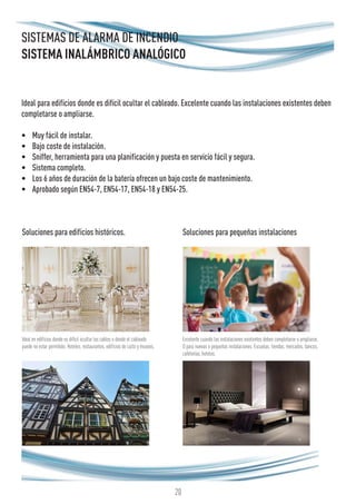 20
SISTEMAS DE ALARMA DE INCENDIO
SISTEMA INALÁMBRICO ANALÓGICO
Ideal para edificios donde es difícil ocultar el cableado. Excelente cuando las instalaciones existentes deben
completarse o ampliarse.
•	 Muy fácil de instalar.
•	 Bajo coste de instalación.
•	 Sniffer, herramienta para una planificación y puesta en servicio fácil y segura.
•	 Sistema completo.
•	 Los 6 años de duración de la batería ofrecen un bajo coste de mantenimiento.
•	 Aprobado según EN54-7, EN54-17, EN54-18 y EN54-25.
Soluciones para edificios históricos.
Ideal en edificios donde es difícil ocultar los cables o donde el cableado
puede no estar permitido. Hoteles, restaurantes, edificios de culto y museos.
Excelente cuando las instalaciones existentes deben completarse o ampliarse.
O para nuevas o pequeñas instalaciones. Escuelas, tiendas, mercados, bancos,
cafeterías, hoteles.
Soluciones para pequeñas instalaciones
 