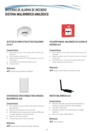 21
SISTEMAS DE ALARMA DE INCENDIO
SISTEMA INALÁMBRICO ANALÓGICO
ESTACIÓN BASE DIRECCIONABLE PARA UNIDADES
INALÁMBRICAS 4620
Características
•	 Ideal en edificios en los que es difícil esconder cables o para llevar a
cabo ampliaciones
•	 Rango de transmisión de hasta 170 m (al aire libre)
•	 Alta flexibilidad: hasta 4 estaciones base en cada bucle COM y hasta
16 unidades inalámbricas en cada estación base
•	 Aislador de cortocircuito incorporado
•	 La estación base tiene dos antenas incorporadas
Referencia
4620: estación base direccionable para unidades inalámbricas
SNIFFER INALÁMBRICO 4613
Características
•	 Altamente recomendado como ayuda durante la planificación, la
instalación y la puesta en marcha del sistema inalámbrico
•	 Comprueba el ruido de fondo
•	 Comprueba las señales entre una estación base y sus unidades
inalámbricas
•	 Verifica si se cumple el estándar EN54-25
Referencia
4613: sniffer inalámbrico
DETECTOR DE HUMO FOTOELÉCTRICO INALÁMBRI-
CO 4611
Características
•	 Ideal en edificios en los que es difícil esconder cables o para llevar a cabo
ampliaciones
•	 Sirena incorporada, controlada por el E.C.I
•	 Rango de transmisión de hasta 170 m (aire libre) y batería con una vida útil
de hasta 6 años
•	 Alta flexibilidad: hasta 256 detectores inalámbricos por ECI
•	 Disponible en blanco
Referencia
4611: detector de humo fotoeléctrico inalámbrico
PULSADOR MANUAL INALÁMBRICO DE ALARMA DE
INCENDIO 4614
Características
•	 Ideal en edificios en los que es difícil esconder cables o para llevar a cabo
ampliaciones
•	 Rango de transmisión de hasta 170 m (aire libre) y batería con una vida útil
de hasta 6 años
•	 Alta flexibilidad: hasta 4 estaciones base en cada bucle COM y hasta 16
unidades inalámbricas en cada estación base
Referencia
4614: pulsador manual inalámbrico de alarma de incendio
 