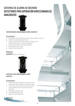 23
DETECTOR GRIZZLE DIRECCIONABLE ASPECT AE2010G-P
Características
•	 Extremadamente fiable en entornos difíciles; Polvo, humedad, ambientes corrosivos, etc.
•	 Autocalibrado sin necesidad de ajustes manuales
•	 Longitud de tubería de hasta 200 metros (Clase B) o 400 metros (Clase C),
fácilmente dimensionada con la ayuda de un programa de PC
•	 Instalación y monitorización con una app para smartphone
•	 Alta sensibilidad constante, clase B
•	 Integrado en el bucle analógico COM
Referencia
AE2010G-P:Grizzle direccionable Aspect
DETECTOR LAZEER DIRECCIONABLE ASPECT
AE2010L-P
Características
•	 Desarrollado para la alerta temprana en salas limpias con altas
exigencias para la detección rápida de humo y gases del incendio
•	 Lazeer indica la presencia de humo en tres niveles de pre-ajuste,
se puede configurar para que la de alarma en cualquiera de
estos niveles
•	 1x100 metros de longitud de tubería
•	 Alta sensibilidad constante, clase A
•	 Integrado en el bucle analógico COM
Referencia
AE2010L-P:Lazeer direccionable Aspect
SISTEMAS DE ALARMA DE INCENDIO
DETECTORES POR ASPIRACIÓN DIRECCIONABLES/
ANALÓGICOS
 