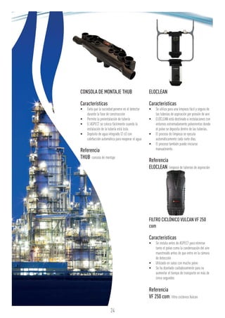 CONSOLA DE MONTAJE THUB
Características
•	 Evita que la suciedad penetre en el detector
durante la fase de construcción
•	 Permite la preinstalación de tubería
•	 El ASPECT se coloca fácilmente cuando la
instalación de la tubería está lista
•	 Depósito de agua integrado (2 cl) con
calefacción automática para evaporar el agua
Referencia
THUB: consola de montaje
ELOCLEAN
Características
•	 Se utiliza para una limpieza fácil y segura de
las tuberías de aspiración por presión de aire
•	 ELOCLEAN está destinado a instalaciones con
entornos extremadamente polvorientos donde
el polvo se deposita dentro de las tuberías.
•	 El proceso de limpieza se ejecuta
automáticamente cada siete días.
•	 El proceso también puede iniciarse
manualmente.
Referencia
ELOCLEAN: limpieza de tuberías de aspiración
FILTRO CICLÓNICO VULCAN VF 250
com
Características
•	 Se instala antes de ASPECT para eliminar
tanto el polvo como la condensación del aire
muestreado antes de que entre en la cámara
de detección
•	 Utilizado en salas con mucho polvo
•	 Se ha diseñado cuidadosamente para no
aumentar el tiempo de transporte en más de
cinco segundos
Referencia
VF 250 com: filtro ciclónico Vulcan
24
 