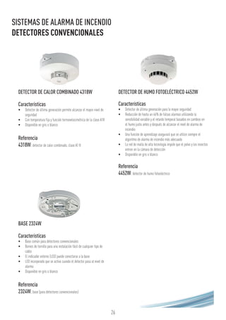 26
BASE 2324W
Características
•	 Base común para detectores convencionales
•	 Bornes de tornillo para una instalación fácil de cualquier tipo de
cable
•	 El indicador externo (LED) puede conectarse a la base
•	 LED incorporado que se activa cuando el detector pasa al nivel de
alarma
•	 Disponible en gris o blanco
Referencia
2324W:base (para detectores convencionales)
SISTEMAS DE ALARMA DE INCENDIO
DETECTORES CONVENCIONALES
DETECTOR DE CALOR COMBINADO 4318W
Características
•	 Detector de última generación permite alcanzar el mayor nivel de
seguridad
•	 Con temperatura fija y función termovelocimétrica de la clase A1R
•	 Disponible en gris o blanco
Referencia
4318W:detector de calor combinado, clase A1 R
DETECTOR DE HUMO FOTOELÉCTRICO 4452W
Características
•	 Detector de última generación para la mayor seguridad
•	 Reducción de hasta un 46% de falsas alarmas utilizando la
sensibilidad variable y el retardo temporal basados en cambios en
el humo justo antes y después de alcanzar el nivel de alarma de
incendio
•	 Una función de aprendizaje asegurará que se utilice siempre el
algoritmo de alarma de incendio más adecuado
•	 La red de malla de alta tecnología impide que el polvo y los insectos
entren en la cámara de detección
•	 Disponible en gris o blanco
Referencia
4452W:detector de humo fotoeléctrico
 