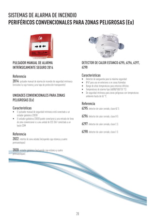 28
SISTEMAS DE ALARMA DE INCENDIO
PERIFÉRICOS CONVENCIONALES PARA ZONAS PELIGROSAS (Ex)
PULSADOR MANUAL DE ALARMA
INTRÍNSICAMENTE SEGURO 2814
Referencia
2814: pulsador manual de alarma de incendio de seguridad intrínseca
(incluidas la caja trasera y una tapa de protección transparente)
UNIDADES CONVENCIONALES PARA ZONAS
PELIGROSAS (Ex)
Características
•	 El pulsador manual de seguridad intrínseca está conectado a un
aislador galvánico (2820)
•	 El aislador galvánico (2820) puede conectarse a una entrada de línea
de zona convencional o a una unidad de E/S 3361 conectada a un
bucle COM
Referencia
2822: interfaz de zona aislada (incluyendo caja estanca y cuatro
prensaestopas)
2820: aislador galvánico (incluyendo caja estanca y cuatro
prensaestopas)
DETECTOR DE CALOR ESTANCO 6295, 6296, 6297,
6298
Características
•	 Detector de vanguardia para la máxima seguridad
•	 IP67 para uso en exteriores o en zonas húmedas
•	 Rango de altas temperaturas para entornos difíciles
•	 Temperaturas de alarma fijas (60/80/100/120 °C)
•	 De seguridad intrínseca para zonas peligrosas con temperaturas
ambiente hasta de 65 °C
Referencia
6295:detector de calor cerrado, clase A2 S
6296:detector de calor cerrado, clase B S
6297:detector de calor cerrado, clase C S
6298:detector de calor cerrado, clase E S
 