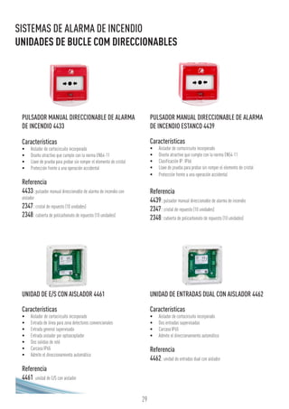 29
SISTEMAS DE ALARMA DE INCENDIO
UNIDADES DE BUCLE COM DIRECCIONABLES
UNIDAD DE E/S CON AISLADOR 4461
Características
•	 Aislador de cortocircuito incorporado
•	 Entrada de línea para zona detectores convencionales
•	 Entrada general supervisada
•	 Entrada aislador por optoacoplador
•	 Dos salidas de relé
•	 Carcasa IP65
•	 Admite el direccionamiento automático
Referencia
4461: unidad de E/S con aislador
UNIDAD DE ENTRADAS DUAL CON AISLADOR 4462
Características
•	 Aislador de cortocircuito incorporado
•	 Dos entradas supervisadas
•	 Carcasa IP65
•	 Admite el direccionamiento automático
Referencia
4462:unidad de entradas dual con aislador
PULSADOR MANUAL DIRECCIONABLE DE ALARMA
DE INCENDIO 4433
Características
•	 Aislador de cortocircuito incorporado
•	 Diseño atractivo que cumple con la norma EN54-11
•	 Llave de prueba para probar sin romper el elemento de cristal
•	 Protección frente a una operación accidental
Referencia
4433:pulsador manual direccionable de alarma de incendio con
aislador
2347:cristal de repuesto (10 unidades)
2348:cubierta de policarbonato de repuesto (10 unidades)
PULSADOR MANUAL DIRECCIONABLE DE ALARMA
DE INCENDIO ESTANCO 4439
Características
•	 Aislador de cortocircuito incorporado
•	 Diseño atractivo que cumple con la norma EN54-11
•	 Clasificación IP: IP66
•	 Llave de prueba para probar sin romper el elemento de cristal
•	 Protección frente a una operación accidental
Referencia
4439:pulsador manual direccionable de alarma de incendio
2347:cristal de repuesto (10 unidades)
2348:cubierta de policarbonato de repuesto (10 unidades)
 