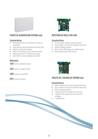 30
FUENTE DE ALIMENTACIÓN EXTERNA 4466
Características
•	 Monitorizada para fallos de la red eléctrica, de carga y de
comunicación
•	 Espacio para dos tarjetas de expansión de tipo 4464 y 4585
•	 Aislador de cortocircuito incorporado
•	 Salida de 4 A automática en caso de alarma de incendio
•	 Espacio para baterías de 7,2 Ah dentro de la carcasa
•	 Hasta 42 Ah en el armario de baterías externo (5014)
Referencia
4466:fuente de alimentación externa
4464:tarjeta de 2 salidas de tensión
4585:repetidor de circuito COM
5014:armario para baterías
REPETIDOR DE BUCLE COM 4585
Características
•	 Un bucle nuevo de 350 mA por tarjeta de expansión
•	 Para el montaje en una fuente de alimentación externa 4466
•	 Admite el autodireccionamiento
•	 Hasta 16 bucles COM adicionales por unidad de control
•	 Bucle adicional de hasta 1100 m de largo
TARJETA DE 2 SALIDAS DE TENSIÓN 4464
Características
•	 Tarjeta de expansión para la fuente de alimentación externa
•	 Para el montaje en una fuente de alimentación externa 4466
•	 Admite el autodireccionamiento
•	 2 salidas de tensión monitorizadas (de 2 A cada una)
•	 1 salida de tensión especial para el cierre de puertas
cortafuegos
•	 1 entrada genérica
 